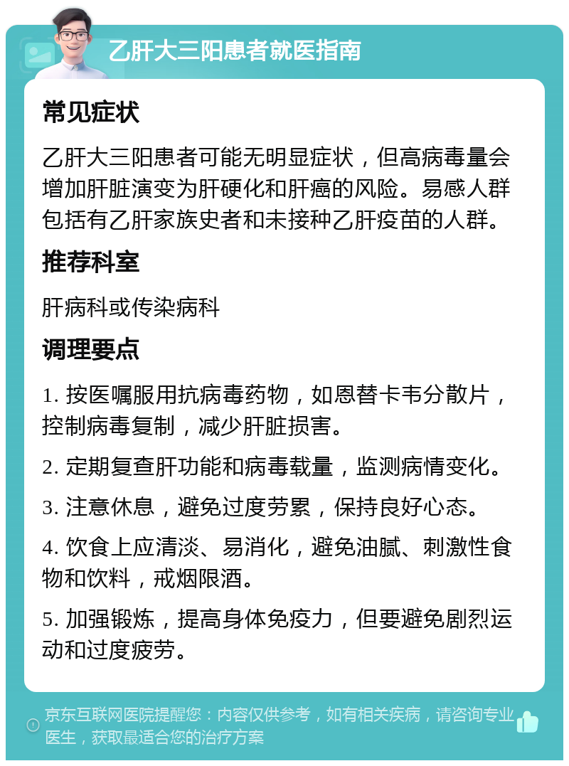 乙肝大三阳患者就医指南 常见症状 乙肝大三阳患者可能无明显症状，但高病毒量会增加肝脏演变为肝硬化和肝癌的风险。易感人群包括有乙肝家族史者和未接种乙肝疫苗的人群。 推荐科室 肝病科或传染病科 调理要点 1. 按医嘱服用抗病毒药物，如恩替卡韦分散片，控制病毒复制，减少肝脏损害。 2. 定期复查肝功能和病毒载量，监测病情变化。 3. 注意休息，避免过度劳累，保持良好心态。 4. 饮食上应清淡、易消化，避免油腻、刺激性食物和饮料，戒烟限酒。 5. 加强锻炼，提高身体免疫力，但要避免剧烈运动和过度疲劳。