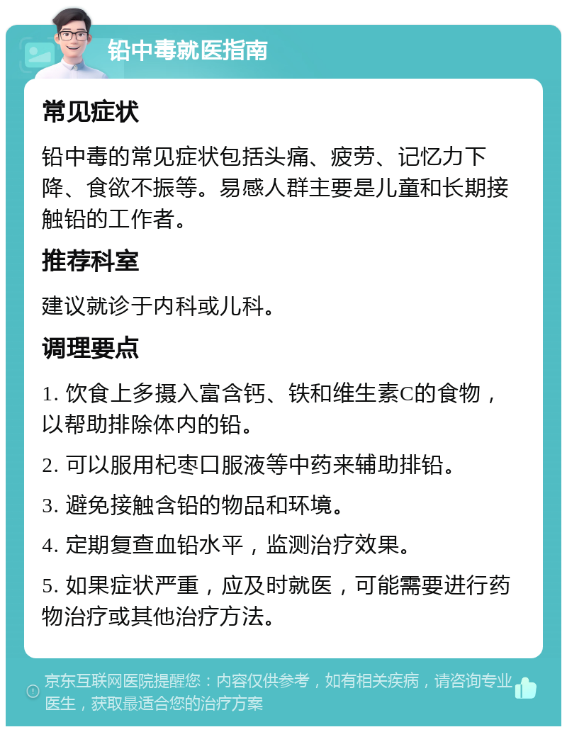 铅中毒就医指南 常见症状 铅中毒的常见症状包括头痛、疲劳、记忆力下降、食欲不振等。易感人群主要是儿童和长期接触铅的工作者。 推荐科室 建议就诊于内科或儿科。 调理要点 1. 饮食上多摄入富含钙、铁和维生素C的食物，以帮助排除体内的铅。 2. 可以服用杞枣口服液等中药来辅助排铅。 3. 避免接触含铅的物品和环境。 4. 定期复查血铅水平，监测治疗效果。 5. 如果症状严重，应及时就医，可能需要进行药物治疗或其他治疗方法。