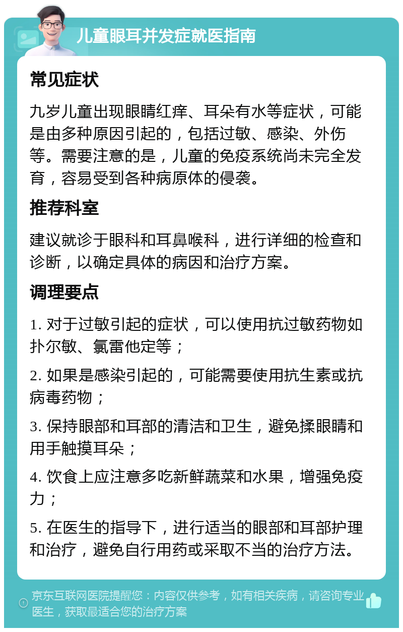 儿童眼耳并发症就医指南 常见症状 九岁儿童出现眼睛红痒、耳朵有水等症状，可能是由多种原因引起的，包括过敏、感染、外伤等。需要注意的是，儿童的免疫系统尚未完全发育，容易受到各种病原体的侵袭。 推荐科室 建议就诊于眼科和耳鼻喉科，进行详细的检查和诊断，以确定具体的病因和治疗方案。 调理要点 1. 对于过敏引起的症状，可以使用抗过敏药物如扑尔敏、氯雷他定等； 2. 如果是感染引起的，可能需要使用抗生素或抗病毒药物； 3. 保持眼部和耳部的清洁和卫生，避免揉眼睛和用手触摸耳朵； 4. 饮食上应注意多吃新鲜蔬菜和水果，增强免疫力； 5. 在医生的指导下，进行适当的眼部和耳部护理和治疗，避免自行用药或采取不当的治疗方法。