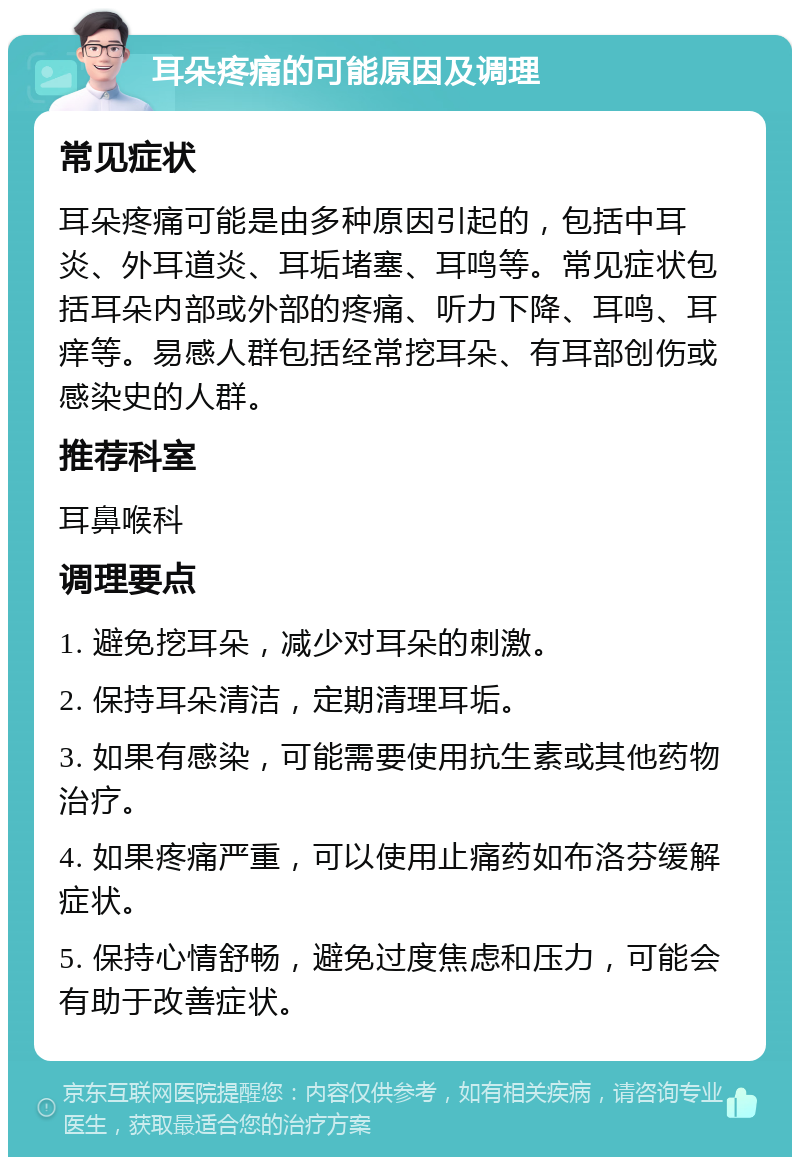 耳朵疼痛的可能原因及调理 常见症状 耳朵疼痛可能是由多种原因引起的，包括中耳炎、外耳道炎、耳垢堵塞、耳鸣等。常见症状包括耳朵内部或外部的疼痛、听力下降、耳鸣、耳痒等。易感人群包括经常挖耳朵、有耳部创伤或感染史的人群。 推荐科室 耳鼻喉科 调理要点 1. 避免挖耳朵，减少对耳朵的刺激。 2. 保持耳朵清洁，定期清理耳垢。 3. 如果有感染，可能需要使用抗生素或其他药物治疗。 4. 如果疼痛严重，可以使用止痛药如布洛芬缓解症状。 5. 保持心情舒畅，避免过度焦虑和压力，可能会有助于改善症状。