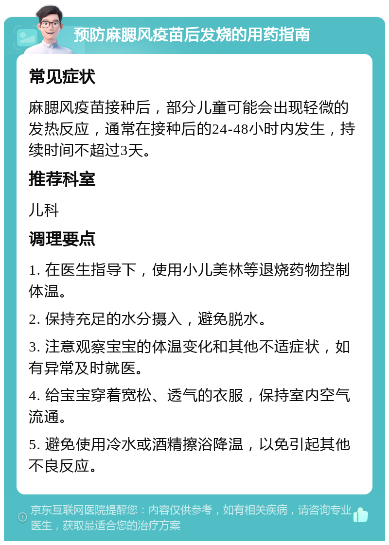 预防麻腮风疫苗后发烧的用药指南 常见症状 麻腮风疫苗接种后，部分儿童可能会出现轻微的发热反应，通常在接种后的24-48小时内发生，持续时间不超过3天。 推荐科室 儿科 调理要点 1. 在医生指导下，使用小儿美林等退烧药物控制体温。 2. 保持充足的水分摄入，避免脱水。 3. 注意观察宝宝的体温变化和其他不适症状，如有异常及时就医。 4. 给宝宝穿着宽松、透气的衣服，保持室内空气流通。 5. 避免使用冷水或酒精擦浴降温，以免引起其他不良反应。