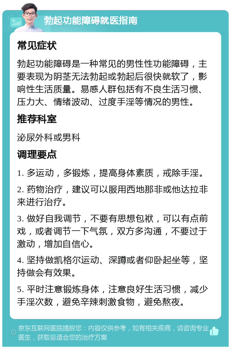 勃起功能障碍就医指南 常见症状 勃起功能障碍是一种常见的男性性功能障碍，主要表现为阴茎无法勃起或勃起后很快就软了，影响性生活质量。易感人群包括有不良生活习惯、压力大、情绪波动、过度手淫等情况的男性。 推荐科室 泌尿外科或男科 调理要点 1. 多运动，多锻炼，提高身体素质，戒除手淫。 2. 药物治疗，建议可以服用西地那非或他达拉非来进行治疗。 3. 做好自我调节，不要有思想包袱，可以有点前戏，或者调节一下气氛，双方多沟通，不要过于激动，增加自信心。 4. 坚持做凯格尔运动、深蹲或者仰卧起坐等，坚持做会有效果。 5. 平时注意锻炼身体，注意良好生活习惯，减少手淫次数，避免辛辣刺激食物，避免熬夜。