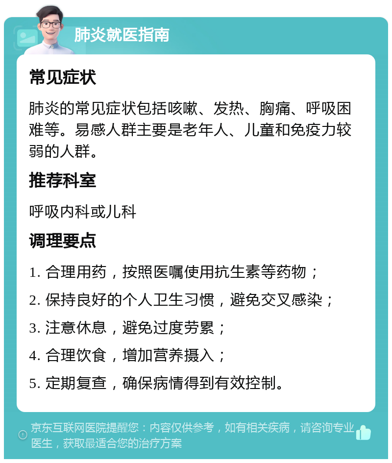 肺炎就医指南 常见症状 肺炎的常见症状包括咳嗽、发热、胸痛、呼吸困难等。易感人群主要是老年人、儿童和免疫力较弱的人群。 推荐科室 呼吸内科或儿科 调理要点 1. 合理用药，按照医嘱使用抗生素等药物； 2. 保持良好的个人卫生习惯，避免交叉感染； 3. 注意休息，避免过度劳累； 4. 合理饮食，增加营养摄入； 5. 定期复查，确保病情得到有效控制。