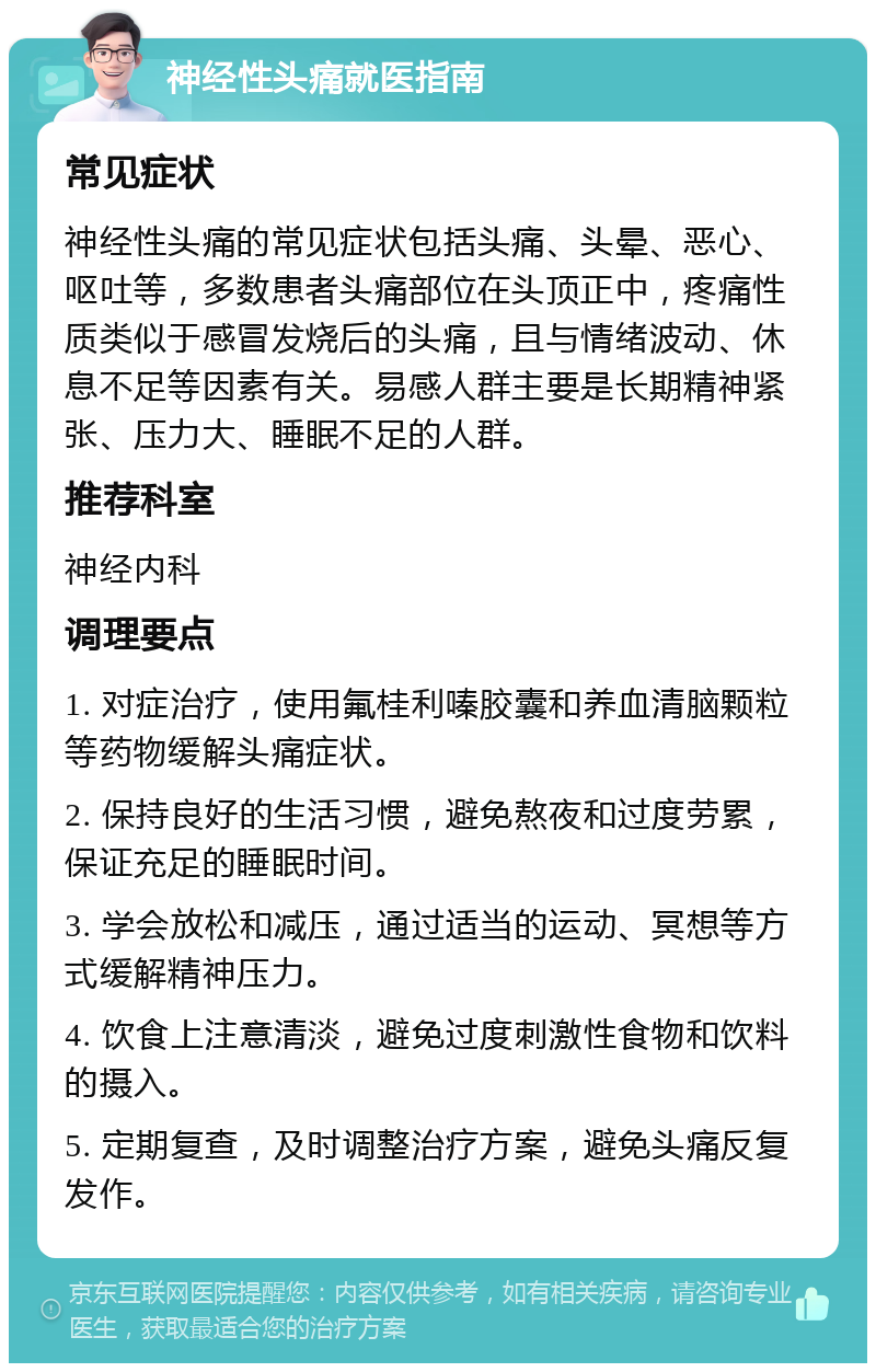 神经性头痛就医指南 常见症状 神经性头痛的常见症状包括头痛、头晕、恶心、呕吐等，多数患者头痛部位在头顶正中，疼痛性质类似于感冒发烧后的头痛，且与情绪波动、休息不足等因素有关。易感人群主要是长期精神紧张、压力大、睡眠不足的人群。 推荐科室 神经内科 调理要点 1. 对症治疗，使用氟桂利嗪胶囊和养血清脑颗粒等药物缓解头痛症状。 2. 保持良好的生活习惯，避免熬夜和过度劳累，保证充足的睡眠时间。 3. 学会放松和减压，通过适当的运动、冥想等方式缓解精神压力。 4. 饮食上注意清淡，避免过度刺激性食物和饮料的摄入。 5. 定期复查，及时调整治疗方案，避免头痛反复发作。