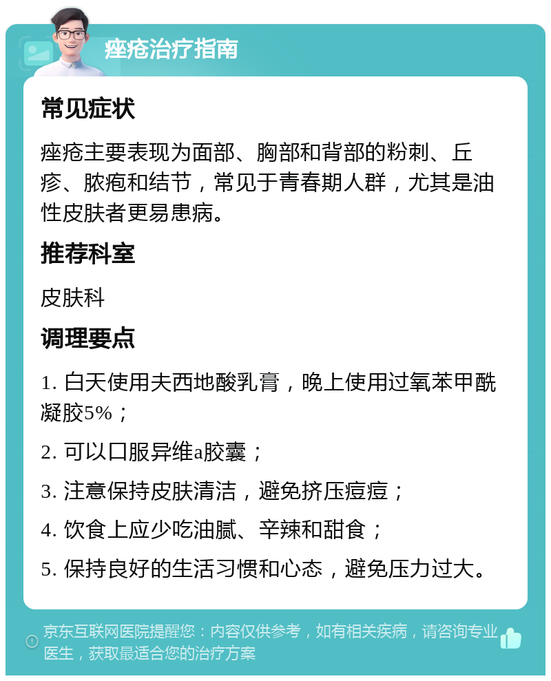 痤疮治疗指南 常见症状 痤疮主要表现为面部、胸部和背部的粉刺、丘疹、脓疱和结节，常见于青春期人群，尤其是油性皮肤者更易患病。 推荐科室 皮肤科 调理要点 1. 白天使用夫西地酸乳膏，晚上使用过氧苯甲酰凝胶5%； 2. 可以口服异维a胶囊； 3. 注意保持皮肤清洁，避免挤压痘痘； 4. 饮食上应少吃油腻、辛辣和甜食； 5. 保持良好的生活习惯和心态，避免压力过大。