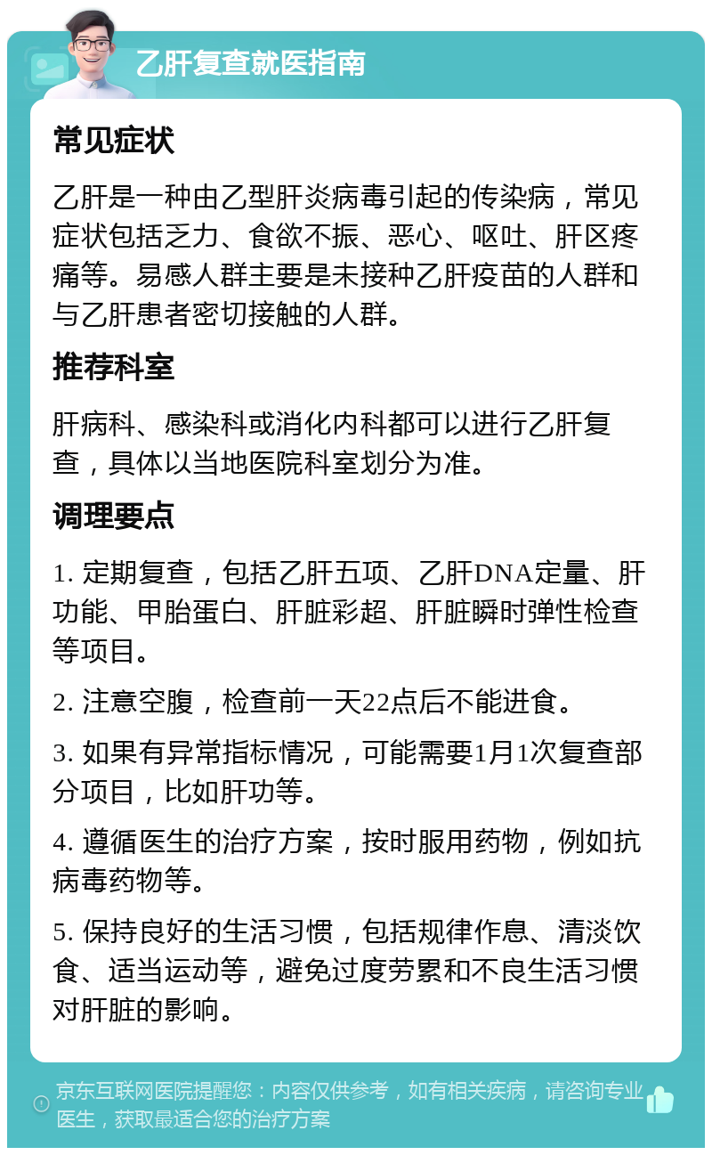 乙肝复查就医指南 常见症状 乙肝是一种由乙型肝炎病毒引起的传染病，常见症状包括乏力、食欲不振、恶心、呕吐、肝区疼痛等。易感人群主要是未接种乙肝疫苗的人群和与乙肝患者密切接触的人群。 推荐科室 肝病科、感染科或消化内科都可以进行乙肝复查，具体以当地医院科室划分为准。 调理要点 1. 定期复查，包括乙肝五项、乙肝DNA定量、肝功能、甲胎蛋白、肝脏彩超、肝脏瞬时弹性检查等项目。 2. 注意空腹，检查前一天22点后不能进食。 3. 如果有异常指标情况，可能需要1月1次复查部分项目，比如肝功等。 4. 遵循医生的治疗方案，按时服用药物，例如抗病毒药物等。 5. 保持良好的生活习惯，包括规律作息、清淡饮食、适当运动等，避免过度劳累和不良生活习惯对肝脏的影响。