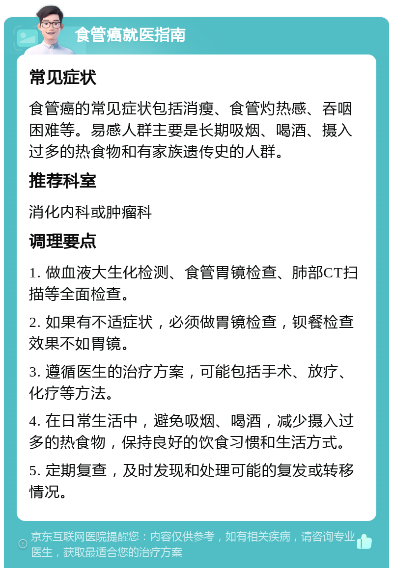 食管癌就医指南 常见症状 食管癌的常见症状包括消瘦、食管灼热感、吞咽困难等。易感人群主要是长期吸烟、喝酒、摄入过多的热食物和有家族遗传史的人群。 推荐科室 消化内科或肿瘤科 调理要点 1. 做血液大生化检测、食管胃镜检查、肺部CT扫描等全面检查。 2. 如果有不适症状，必须做胃镜检查，钡餐检查效果不如胃镜。 3. 遵循医生的治疗方案，可能包括手术、放疗、化疗等方法。 4. 在日常生活中，避免吸烟、喝酒，减少摄入过多的热食物，保持良好的饮食习惯和生活方式。 5. 定期复查，及时发现和处理可能的复发或转移情况。