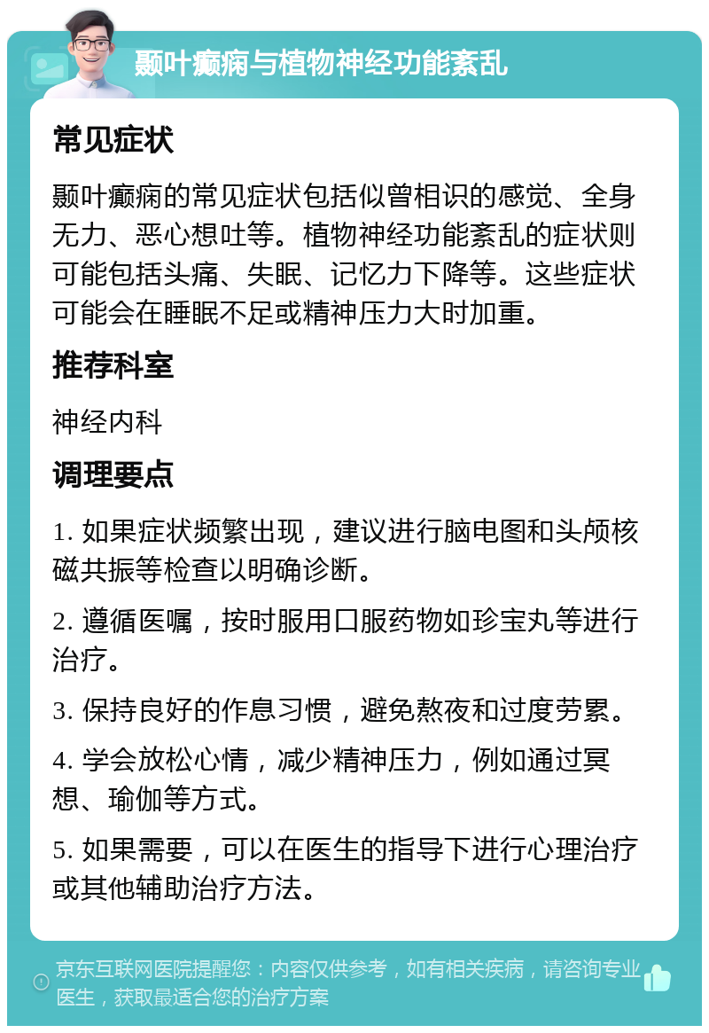 颞叶癫痫与植物神经功能紊乱 常见症状 颞叶癫痫的常见症状包括似曾相识的感觉、全身无力、恶心想吐等。植物神经功能紊乱的症状则可能包括头痛、失眠、记忆力下降等。这些症状可能会在睡眠不足或精神压力大时加重。 推荐科室 神经内科 调理要点 1. 如果症状频繁出现，建议进行脑电图和头颅核磁共振等检查以明确诊断。 2. 遵循医嘱，按时服用口服药物如珍宝丸等进行治疗。 3. 保持良好的作息习惯，避免熬夜和过度劳累。 4. 学会放松心情，减少精神压力，例如通过冥想、瑜伽等方式。 5. 如果需要，可以在医生的指导下进行心理治疗或其他辅助治疗方法。