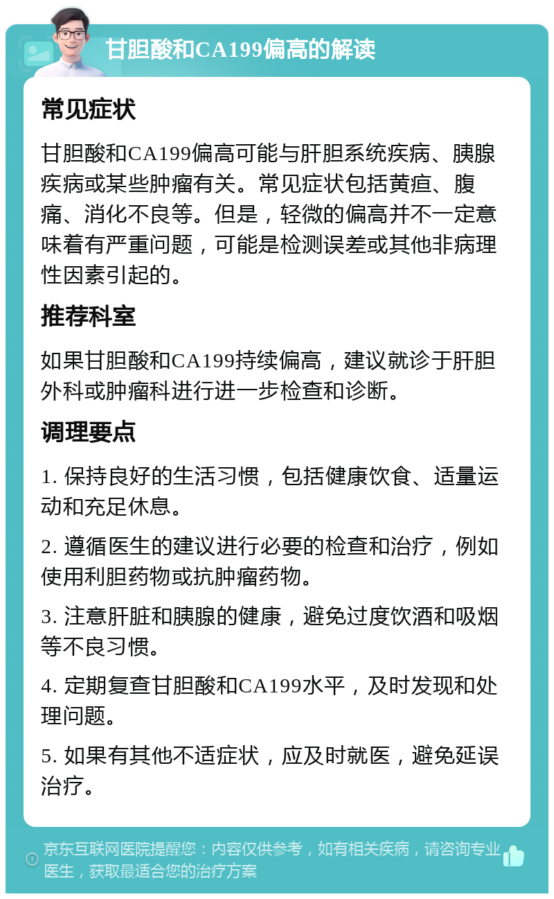 甘胆酸和CA199偏高的解读 常见症状 甘胆酸和CA199偏高可能与肝胆系统疾病、胰腺疾病或某些肿瘤有关。常见症状包括黄疸、腹痛、消化不良等。但是，轻微的偏高并不一定意味着有严重问题，可能是检测误差或其他非病理性因素引起的。 推荐科室 如果甘胆酸和CA199持续偏高，建议就诊于肝胆外科或肿瘤科进行进一步检查和诊断。 调理要点 1. 保持良好的生活习惯，包括健康饮食、适量运动和充足休息。 2. 遵循医生的建议进行必要的检查和治疗，例如使用利胆药物或抗肿瘤药物。 3. 注意肝脏和胰腺的健康，避免过度饮酒和吸烟等不良习惯。 4. 定期复查甘胆酸和CA199水平，及时发现和处理问题。 5. 如果有其他不适症状，应及时就医，避免延误治疗。