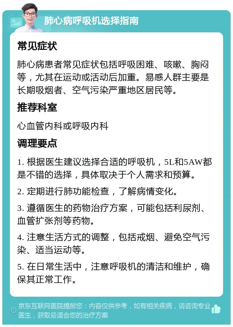 肺心病呼吸机选择指南 常见症状 肺心病患者常见症状包括呼吸困难、咳嗽、胸闷等，尤其在运动或活动后加重。易感人群主要是长期吸烟者、空气污染严重地区居民等。 推荐科室 心血管内科或呼吸内科 调理要点 1. 根据医生建议选择合适的呼吸机，5L和5AW都是不错的选择，具体取决于个人需求和预算。 2. 定期进行肺功能检查，了解病情变化。 3. 遵循医生的药物治疗方案，可能包括利尿剂、血管扩张剂等药物。 4. 注意生活方式的调整，包括戒烟、避免空气污染、适当运动等。 5. 在日常生活中，注意呼吸机的清洁和维护，确保其正常工作。