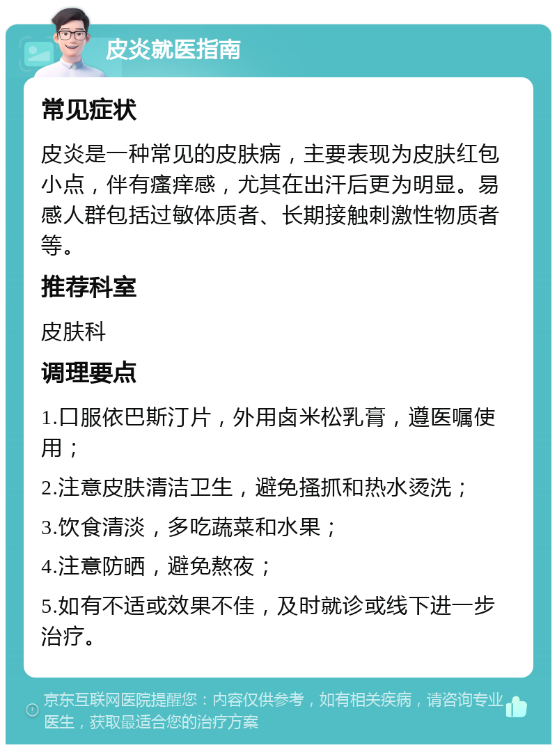 皮炎就医指南 常见症状 皮炎是一种常见的皮肤病，主要表现为皮肤红包小点，伴有瘙痒感，尤其在出汗后更为明显。易感人群包括过敏体质者、长期接触刺激性物质者等。 推荐科室 皮肤科 调理要点 1.口服依巴斯汀片，外用卤米松乳膏，遵医嘱使用； 2.注意皮肤清洁卫生，避免搔抓和热水烫洗； 3.饮食清淡，多吃蔬菜和水果； 4.注意防晒，避免熬夜； 5.如有不适或效果不佳，及时就诊或线下进一步治疗。