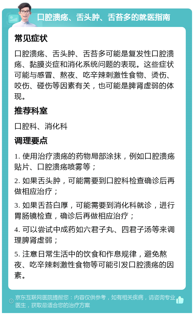 口腔溃疡、舌头肿、舌苔多的就医指南 常见症状 口腔溃疡、舌头肿、舌苔多可能是复发性口腔溃疡、黏膜炎症和消化系统问题的表现。这些症状可能与感冒、熬夜、吃辛辣刺激性食物、烫伤、咬伤、碰伤等因素有关，也可能是脾肾虚弱的体现。 推荐科室 口腔科、消化科 调理要点 1. 使用治疗溃疡的药物局部涂抹，例如口腔溃疡贴片、口腔溃疡喷雾等； 2. 如果舌头肿，可能需要到口腔科检查确诊后再做相应治疗； 3. 如果舌苔白厚，可能需要到消化科就诊，进行胃肠镜检查，确诊后再做相应治疗； 4. 可以尝试中成药如六君子丸、四君子汤等来调理脾肾虚弱； 5. 注意日常生活中的饮食和作息规律，避免熬夜、吃辛辣刺激性食物等可能引发口腔溃疡的因素。