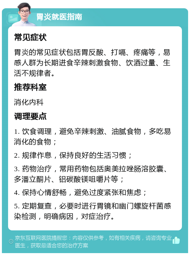 胃炎就医指南 常见症状 胃炎的常见症状包括胃反酸、打嗝、疼痛等，易感人群为长期进食辛辣刺激食物、饮酒过量、生活不规律者。 推荐科室 消化内科 调理要点 1. 饮食调理，避免辛辣刺激、油腻食物，多吃易消化的食物； 2. 规律作息，保持良好的生活习惯； 3. 药物治疗，常用药物包括奥美拉唑肠溶胶囊、多潘立酮片、铝碳酸镁咀嚼片等； 4. 保持心情舒畅，避免过度紧张和焦虑； 5. 定期复查，必要时进行胃镜和幽门螺旋杆菌感染检测，明确病因，对症治疗。