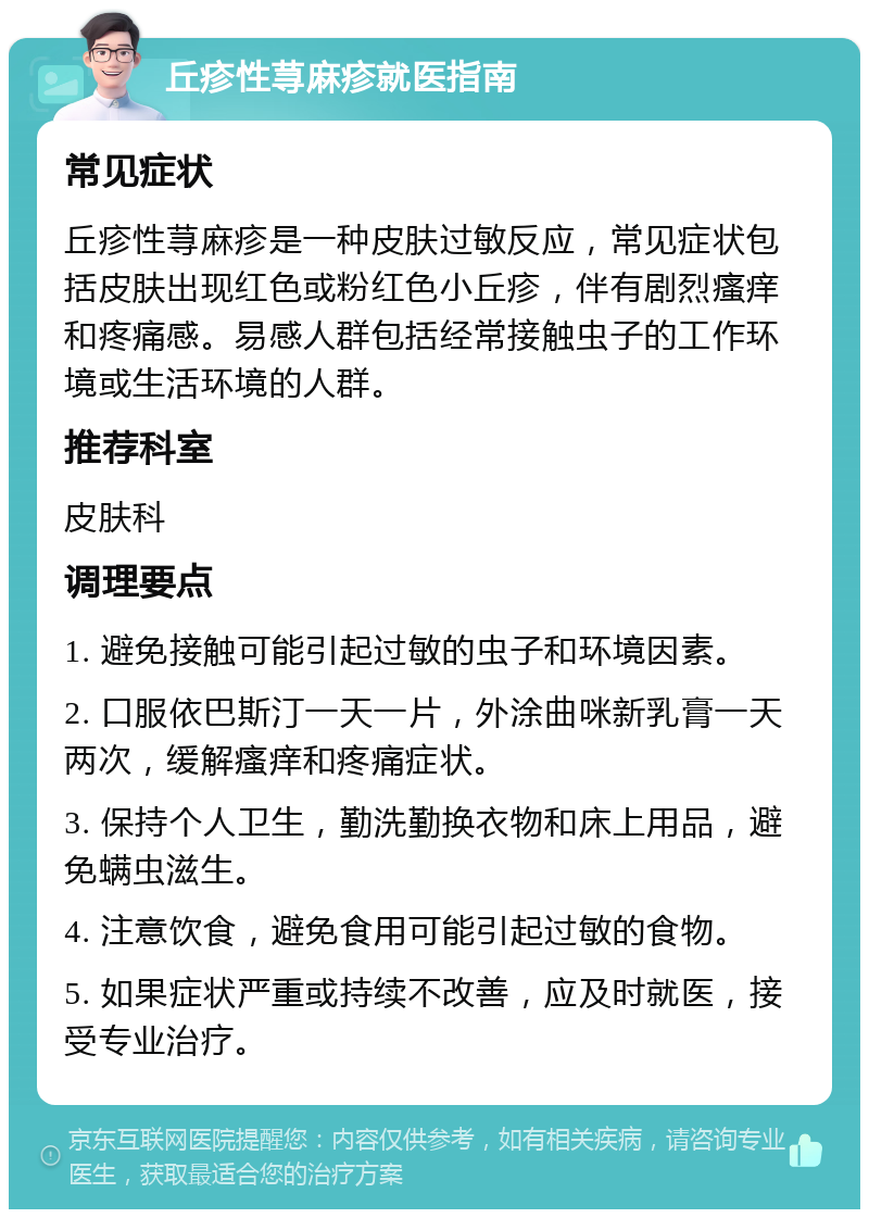 丘疹性荨麻疹就医指南 常见症状 丘疹性荨麻疹是一种皮肤过敏反应，常见症状包括皮肤出现红色或粉红色小丘疹，伴有剧烈瘙痒和疼痛感。易感人群包括经常接触虫子的工作环境或生活环境的人群。 推荐科室 皮肤科 调理要点 1. 避免接触可能引起过敏的虫子和环境因素。 2. 口服依巴斯汀一天一片，外涂曲咪新乳膏一天两次，缓解瘙痒和疼痛症状。 3. 保持个人卫生，勤洗勤换衣物和床上用品，避免螨虫滋生。 4. 注意饮食，避免食用可能引起过敏的食物。 5. 如果症状严重或持续不改善，应及时就医，接受专业治疗。