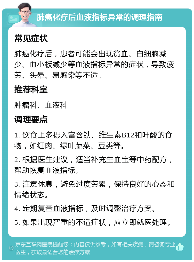 肺癌化疗后血液指标异常的调理指南 常见症状 肺癌化疗后，患者可能会出现贫血、白细胞减少、血小板减少等血液指标异常的症状，导致疲劳、头晕、易感染等不适。 推荐科室 肿瘤科、血液科 调理要点 1. 饮食上多摄入富含铁、维生素B12和叶酸的食物，如红肉、绿叶蔬菜、豆类等。 2. 根据医生建议，适当补充生血宝等中药配方，帮助恢复血液指标。 3. 注意休息，避免过度劳累，保持良好的心态和情绪状态。 4. 定期复查血液指标，及时调整治疗方案。 5. 如果出现严重的不适症状，应立即就医处理。