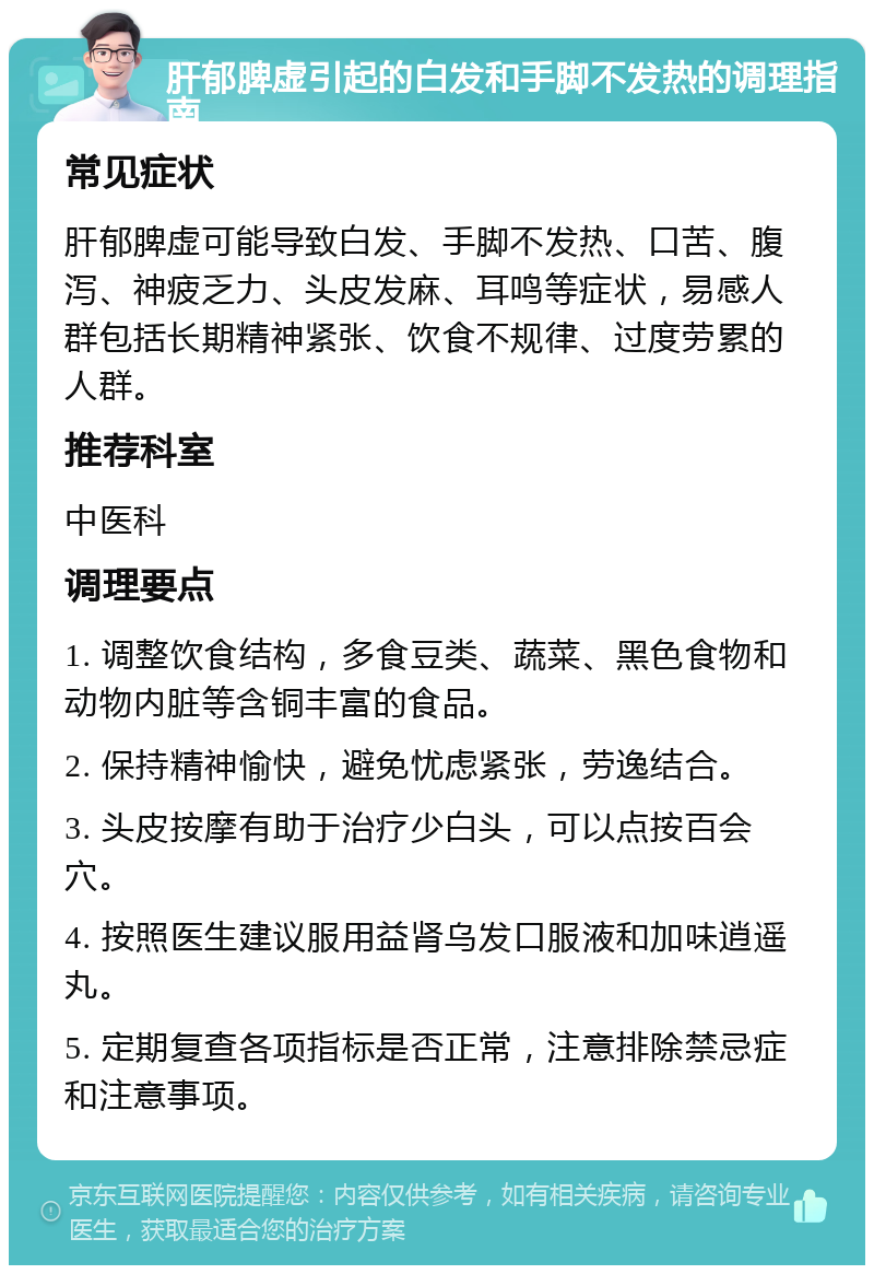 肝郁脾虚引起的白发和手脚不发热的调理指南 常见症状 肝郁脾虚可能导致白发、手脚不发热、口苦、腹泻、神疲乏力、头皮发麻、耳鸣等症状，易感人群包括长期精神紧张、饮食不规律、过度劳累的人群。 推荐科室 中医科 调理要点 1. 调整饮食结构，多食豆类、蔬菜、黑色食物和动物内脏等含铜丰富的食品。 2. 保持精神愉快，避免忧虑紧张，劳逸结合。 3. 头皮按摩有助于治疗少白头，可以点按百会穴。 4. 按照医生建议服用益肾乌发口服液和加味逍遥丸。 5. 定期复查各项指标是否正常，注意排除禁忌症和注意事项。