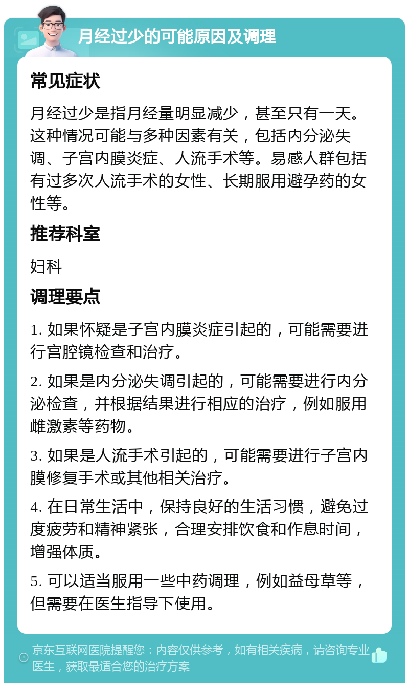 月经过少的可能原因及调理 常见症状 月经过少是指月经量明显减少，甚至只有一天。这种情况可能与多种因素有关，包括内分泌失调、子宫内膜炎症、人流手术等。易感人群包括有过多次人流手术的女性、长期服用避孕药的女性等。 推荐科室 妇科 调理要点 1. 如果怀疑是子宫内膜炎症引起的，可能需要进行宫腔镜检查和治疗。 2. 如果是内分泌失调引起的，可能需要进行内分泌检查，并根据结果进行相应的治疗，例如服用雌激素等药物。 3. 如果是人流手术引起的，可能需要进行子宫内膜修复手术或其他相关治疗。 4. 在日常生活中，保持良好的生活习惯，避免过度疲劳和精神紧张，合理安排饮食和作息时间，增强体质。 5. 可以适当服用一些中药调理，例如益母草等，但需要在医生指导下使用。