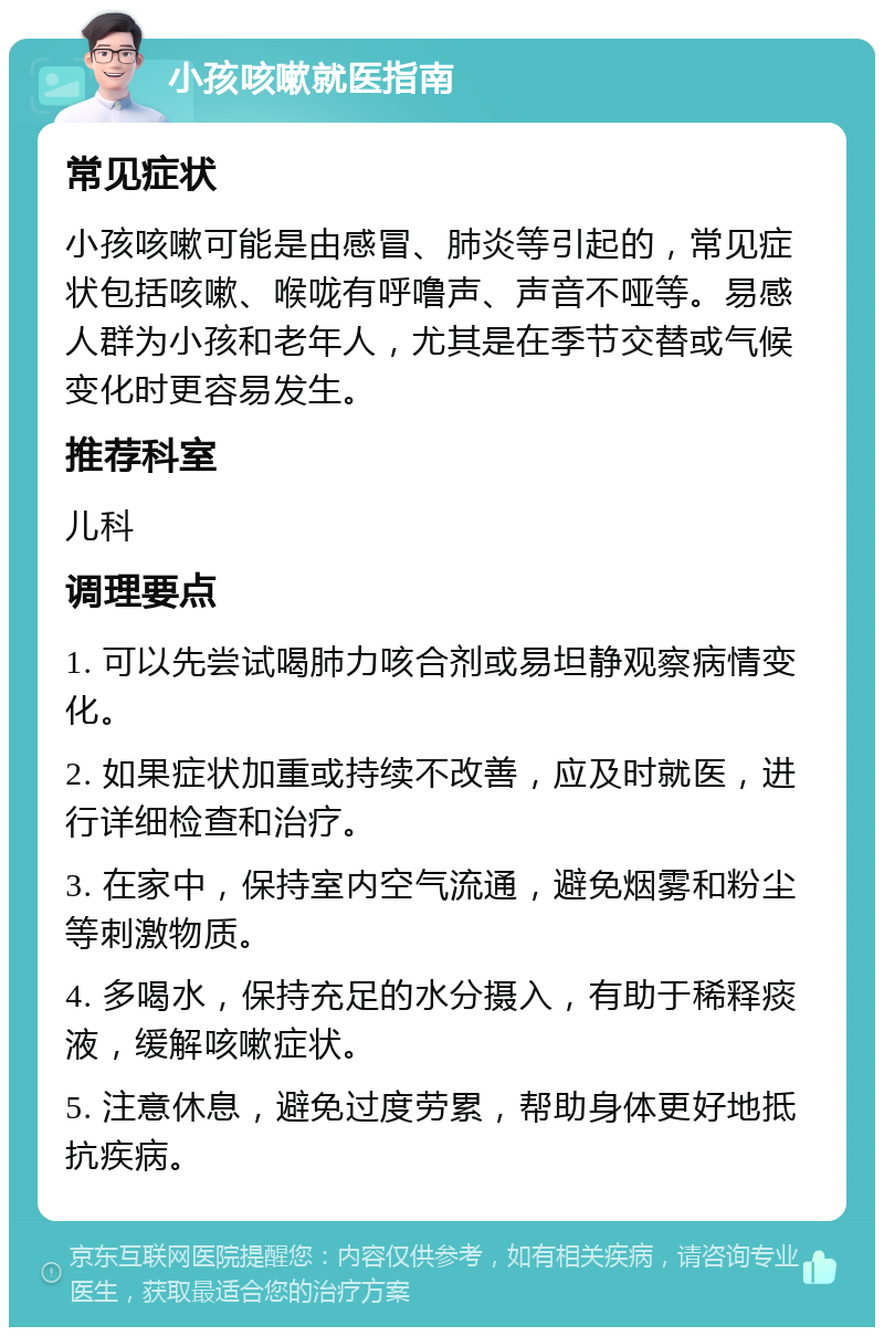 小孩咳嗽就医指南 常见症状 小孩咳嗽可能是由感冒、肺炎等引起的，常见症状包括咳嗽、喉咙有呼噜声、声音不哑等。易感人群为小孩和老年人，尤其是在季节交替或气候变化时更容易发生。 推荐科室 儿科 调理要点 1. 可以先尝试喝肺力咳合剂或易坦静观察病情变化。 2. 如果症状加重或持续不改善，应及时就医，进行详细检查和治疗。 3. 在家中，保持室内空气流通，避免烟雾和粉尘等刺激物质。 4. 多喝水，保持充足的水分摄入，有助于稀释痰液，缓解咳嗽症状。 5. 注意休息，避免过度劳累，帮助身体更好地抵抗疾病。