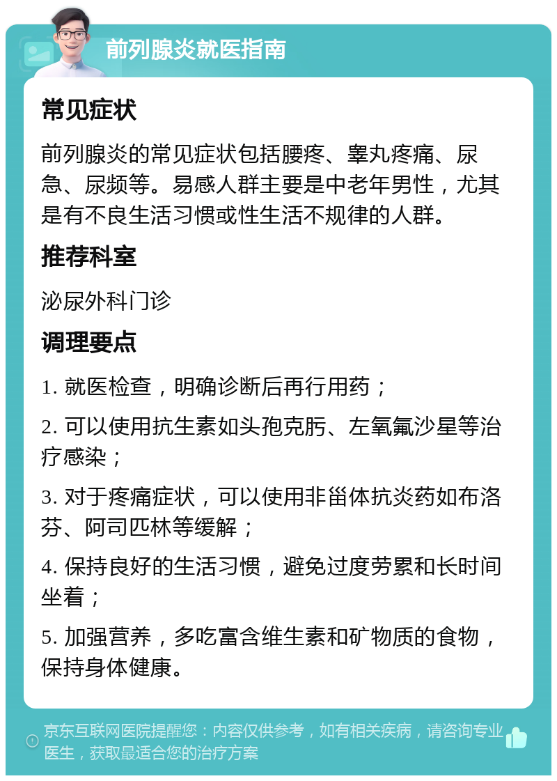 前列腺炎就医指南 常见症状 前列腺炎的常见症状包括腰疼、睾丸疼痛、尿急、尿频等。易感人群主要是中老年男性，尤其是有不良生活习惯或性生活不规律的人群。 推荐科室 泌尿外科门诊 调理要点 1. 就医检查，明确诊断后再行用药； 2. 可以使用抗生素如头孢克肟、左氧氟沙星等治疗感染； 3. 对于疼痛症状，可以使用非甾体抗炎药如布洛芬、阿司匹林等缓解； 4. 保持良好的生活习惯，避免过度劳累和长时间坐着； 5. 加强营养，多吃富含维生素和矿物质的食物，保持身体健康。