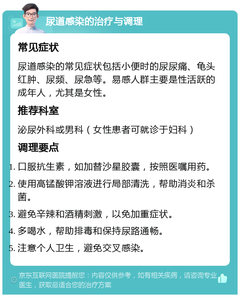 尿道感染的治疗与调理 常见症状 尿道感染的常见症状包括小便时的尿尿痛、龟头红肿、尿频、尿急等。易感人群主要是性活跃的成年人，尤其是女性。 推荐科室 泌尿外科或男科（女性患者可就诊于妇科） 调理要点 口服抗生素，如加替沙星胶囊，按照医嘱用药。 使用高锰酸钾溶液进行局部清洗，帮助消炎和杀菌。 避免辛辣和酒精刺激，以免加重症状。 多喝水，帮助排毒和保持尿路通畅。 注意个人卫生，避免交叉感染。