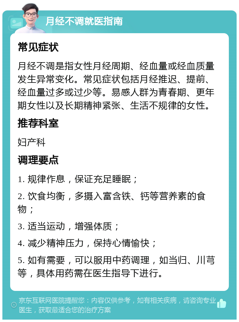 月经不调就医指南 常见症状 月经不调是指女性月经周期、经血量或经血质量发生异常变化。常见症状包括月经推迟、提前、经血量过多或过少等。易感人群为青春期、更年期女性以及长期精神紧张、生活不规律的女性。 推荐科室 妇产科 调理要点 1. 规律作息，保证充足睡眠； 2. 饮食均衡，多摄入富含铁、钙等营养素的食物； 3. 适当运动，增强体质； 4. 减少精神压力，保持心情愉快； 5. 如有需要，可以服用中药调理，如当归、川芎等，具体用药需在医生指导下进行。