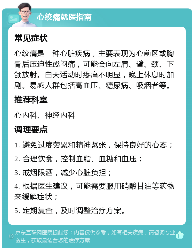 心绞痛就医指南 常见症状 心绞痛是一种心脏疾病，主要表现为心前区或胸骨后压迫性或闷痛，可能会向左肩、臂、颈、下颌放射。白天活动时疼痛不明显，晚上休息时加剧。易感人群包括高血压、糖尿病、吸烟者等。 推荐科室 心内科、神经内科 调理要点 1. 避免过度劳累和精神紧张，保持良好的心态； 2. 合理饮食，控制血脂、血糖和血压； 3. 戒烟限酒，减少心脏负担； 4. 根据医生建议，可能需要服用硝酸甘油等药物来缓解症状； 5. 定期复查，及时调整治疗方案。