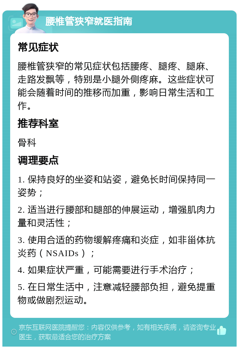 腰椎管狭窄就医指南 常见症状 腰椎管狭窄的常见症状包括腰疼、腿疼、腿麻、走路发飘等，特别是小腿外侧疼麻。这些症状可能会随着时间的推移而加重，影响日常生活和工作。 推荐科室 骨科 调理要点 1. 保持良好的坐姿和站姿，避免长时间保持同一姿势； 2. 适当进行腰部和腿部的伸展运动，增强肌肉力量和灵活性； 3. 使用合适的药物缓解疼痛和炎症，如非甾体抗炎药（NSAIDs）； 4. 如果症状严重，可能需要进行手术治疗； 5. 在日常生活中，注意减轻腰部负担，避免提重物或做剧烈运动。