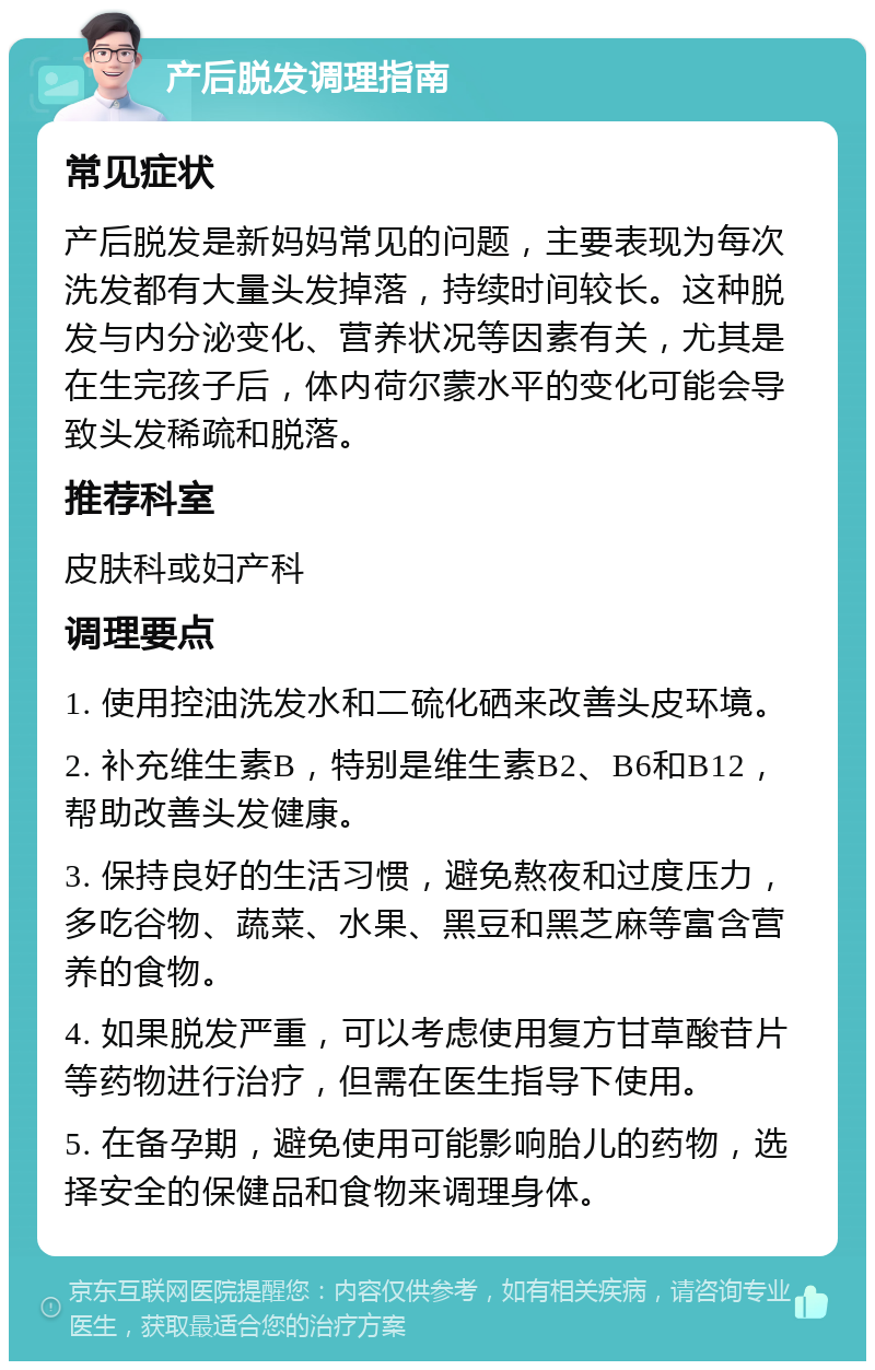 产后脱发调理指南 常见症状 产后脱发是新妈妈常见的问题，主要表现为每次洗发都有大量头发掉落，持续时间较长。这种脱发与内分泌变化、营养状况等因素有关，尤其是在生完孩子后，体内荷尔蒙水平的变化可能会导致头发稀疏和脱落。 推荐科室 皮肤科或妇产科 调理要点 1. 使用控油洗发水和二硫化硒来改善头皮环境。 2. 补充维生素B，特别是维生素B2、B6和B12，帮助改善头发健康。 3. 保持良好的生活习惯，避免熬夜和过度压力，多吃谷物、蔬菜、水果、黑豆和黑芝麻等富含营养的食物。 4. 如果脱发严重，可以考虑使用复方甘草酸苷片等药物进行治疗，但需在医生指导下使用。 5. 在备孕期，避免使用可能影响胎儿的药物，选择安全的保健品和食物来调理身体。