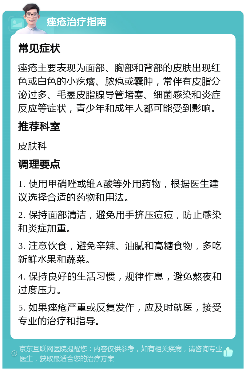 痤疮治疗指南 常见症状 痤疮主要表现为面部、胸部和背部的皮肤出现红色或白色的小疙瘩、脓疱或囊肿，常伴有皮脂分泌过多、毛囊皮脂腺导管堵塞、细菌感染和炎症反应等症状，青少年和成年人都可能受到影响。 推荐科室 皮肤科 调理要点 1. 使用甲硝唑或维A酸等外用药物，根据医生建议选择合适的药物和用法。 2. 保持面部清洁，避免用手挤压痘痘，防止感染和炎症加重。 3. 注意饮食，避免辛辣、油腻和高糖食物，多吃新鲜水果和蔬菜。 4. 保持良好的生活习惯，规律作息，避免熬夜和过度压力。 5. 如果痤疮严重或反复发作，应及时就医，接受专业的治疗和指导。