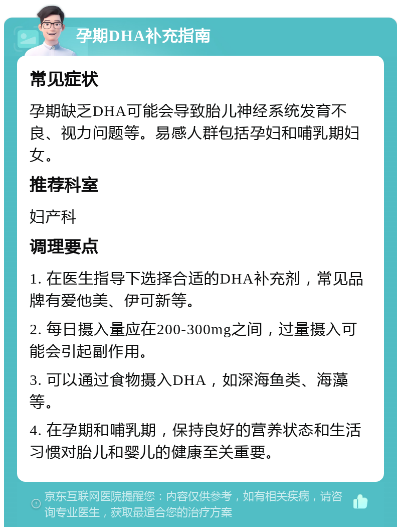 孕期DHA补充指南 常见症状 孕期缺乏DHA可能会导致胎儿神经系统发育不良、视力问题等。易感人群包括孕妇和哺乳期妇女。 推荐科室 妇产科 调理要点 1. 在医生指导下选择合适的DHA补充剂，常见品牌有爱他美、伊可新等。 2. 每日摄入量应在200-300mg之间，过量摄入可能会引起副作用。 3. 可以通过食物摄入DHA，如深海鱼类、海藻等。 4. 在孕期和哺乳期，保持良好的营养状态和生活习惯对胎儿和婴儿的健康至关重要。