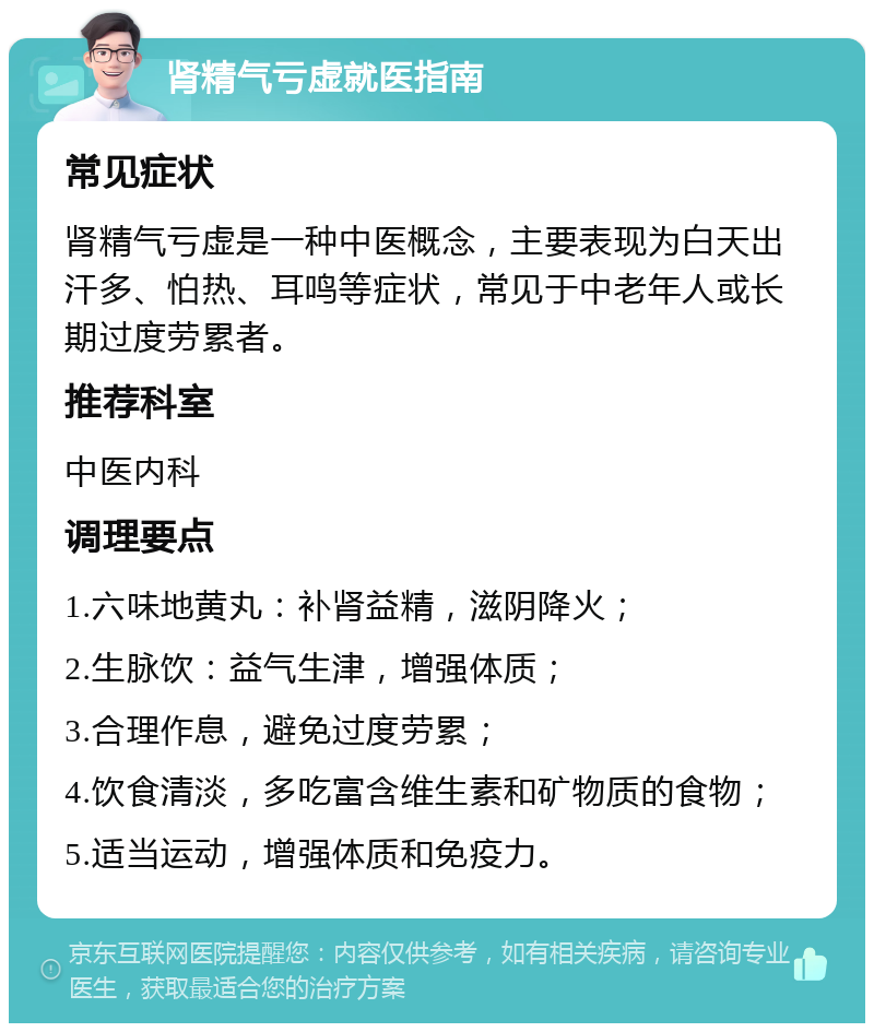 肾精气亏虚就医指南 常见症状 肾精气亏虚是一种中医概念，主要表现为白天出汗多、怕热、耳鸣等症状，常见于中老年人或长期过度劳累者。 推荐科室 中医内科 调理要点 1.六味地黄丸：补肾益精，滋阴降火； 2.生脉饮：益气生津，增强体质； 3.合理作息，避免过度劳累； 4.饮食清淡，多吃富含维生素和矿物质的食物； 5.适当运动，增强体质和免疫力。