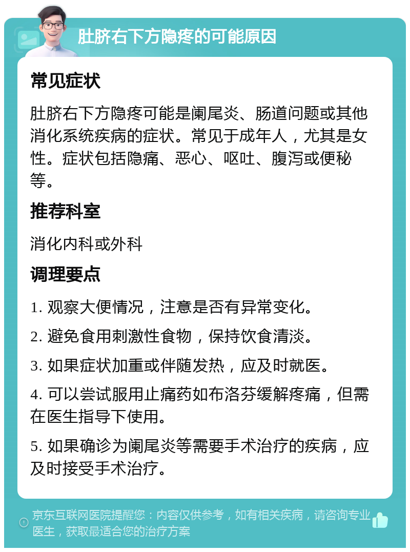 肚脐右下方隐疼的可能原因 常见症状 肚脐右下方隐疼可能是阑尾炎、肠道问题或其他消化系统疾病的症状。常见于成年人，尤其是女性。症状包括隐痛、恶心、呕吐、腹泻或便秘等。 推荐科室 消化内科或外科 调理要点 1. 观察大便情况，注意是否有异常变化。 2. 避免食用刺激性食物，保持饮食清淡。 3. 如果症状加重或伴随发热，应及时就医。 4. 可以尝试服用止痛药如布洛芬缓解疼痛，但需在医生指导下使用。 5. 如果确诊为阑尾炎等需要手术治疗的疾病，应及时接受手术治疗。