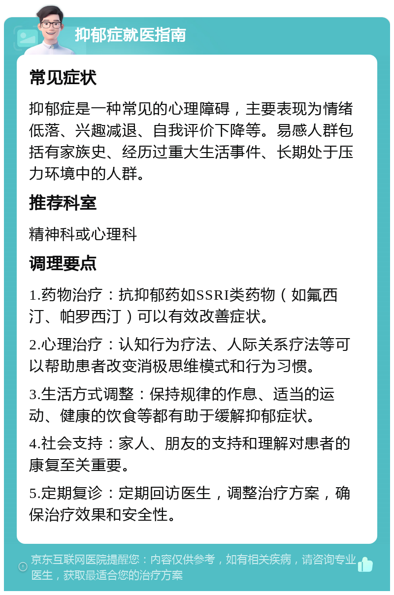 抑郁症就医指南 常见症状 抑郁症是一种常见的心理障碍，主要表现为情绪低落、兴趣减退、自我评价下降等。易感人群包括有家族史、经历过重大生活事件、长期处于压力环境中的人群。 推荐科室 精神科或心理科 调理要点 1.药物治疗：抗抑郁药如SSRI类药物（如氟西汀、帕罗西汀）可以有效改善症状。 2.心理治疗：认知行为疗法、人际关系疗法等可以帮助患者改变消极思维模式和行为习惯。 3.生活方式调整：保持规律的作息、适当的运动、健康的饮食等都有助于缓解抑郁症状。 4.社会支持：家人、朋友的支持和理解对患者的康复至关重要。 5.定期复诊：定期回访医生，调整治疗方案，确保治疗效果和安全性。