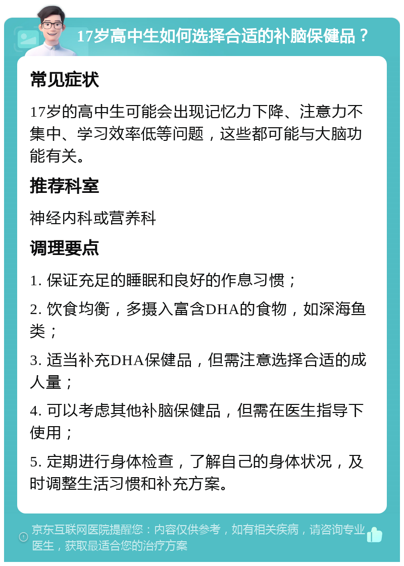 17岁高中生如何选择合适的补脑保健品？ 常见症状 17岁的高中生可能会出现记忆力下降、注意力不集中、学习效率低等问题，这些都可能与大脑功能有关。 推荐科室 神经内科或营养科 调理要点 1. 保证充足的睡眠和良好的作息习惯； 2. 饮食均衡，多摄入富含DHA的食物，如深海鱼类； 3. 适当补充DHA保健品，但需注意选择合适的成人量； 4. 可以考虑其他补脑保健品，但需在医生指导下使用； 5. 定期进行身体检查，了解自己的身体状况，及时调整生活习惯和补充方案。