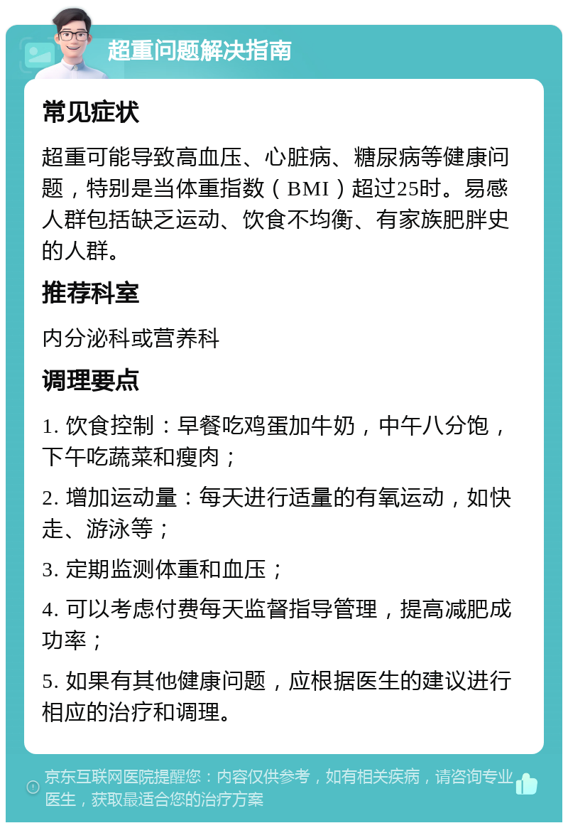 超重问题解决指南 常见症状 超重可能导致高血压、心脏病、糖尿病等健康问题，特别是当体重指数（BMI）超过25时。易感人群包括缺乏运动、饮食不均衡、有家族肥胖史的人群。 推荐科室 内分泌科或营养科 调理要点 1. 饮食控制：早餐吃鸡蛋加牛奶，中午八分饱，下午吃蔬菜和瘦肉； 2. 增加运动量：每天进行适量的有氧运动，如快走、游泳等； 3. 定期监测体重和血压； 4. 可以考虑付费每天监督指导管理，提高减肥成功率； 5. 如果有其他健康问题，应根据医生的建议进行相应的治疗和调理。