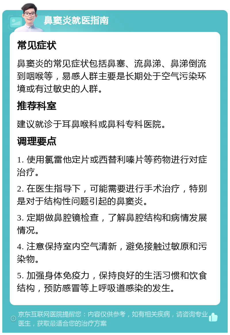 鼻窦炎就医指南 常见症状 鼻窦炎的常见症状包括鼻塞、流鼻涕、鼻涕倒流到咽喉等，易感人群主要是长期处于空气污染环境或有过敏史的人群。 推荐科室 建议就诊于耳鼻喉科或鼻科专科医院。 调理要点 1. 使用氯雷他定片或西替利嗪片等药物进行对症治疗。 2. 在医生指导下，可能需要进行手术治疗，特别是对于结构性问题引起的鼻窦炎。 3. 定期做鼻腔镜检查，了解鼻腔结构和病情发展情况。 4. 注意保持室内空气清新，避免接触过敏原和污染物。 5. 加强身体免疫力，保持良好的生活习惯和饮食结构，预防感冒等上呼吸道感染的发生。