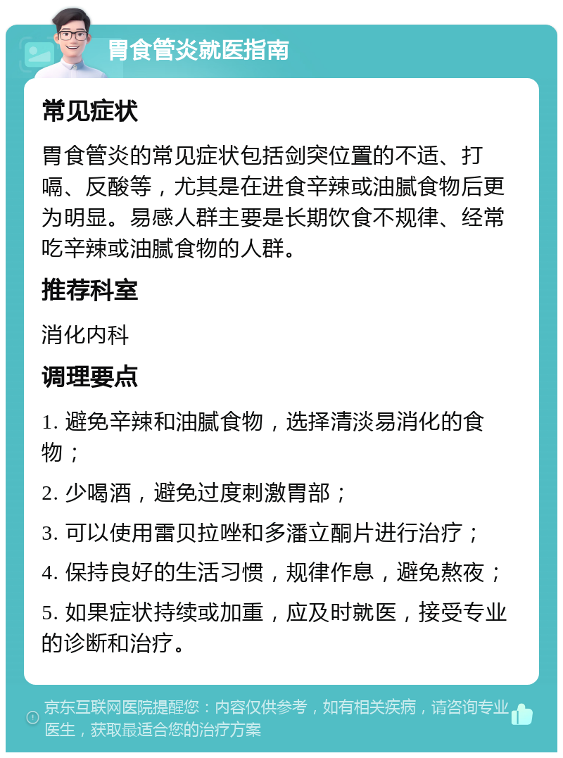 胃食管炎就医指南 常见症状 胃食管炎的常见症状包括剑突位置的不适、打嗝、反酸等，尤其是在进食辛辣或油腻食物后更为明显。易感人群主要是长期饮食不规律、经常吃辛辣或油腻食物的人群。 推荐科室 消化内科 调理要点 1. 避免辛辣和油腻食物，选择清淡易消化的食物； 2. 少喝酒，避免过度刺激胃部； 3. 可以使用雷贝拉唑和多潘立酮片进行治疗； 4. 保持良好的生活习惯，规律作息，避免熬夜； 5. 如果症状持续或加重，应及时就医，接受专业的诊断和治疗。