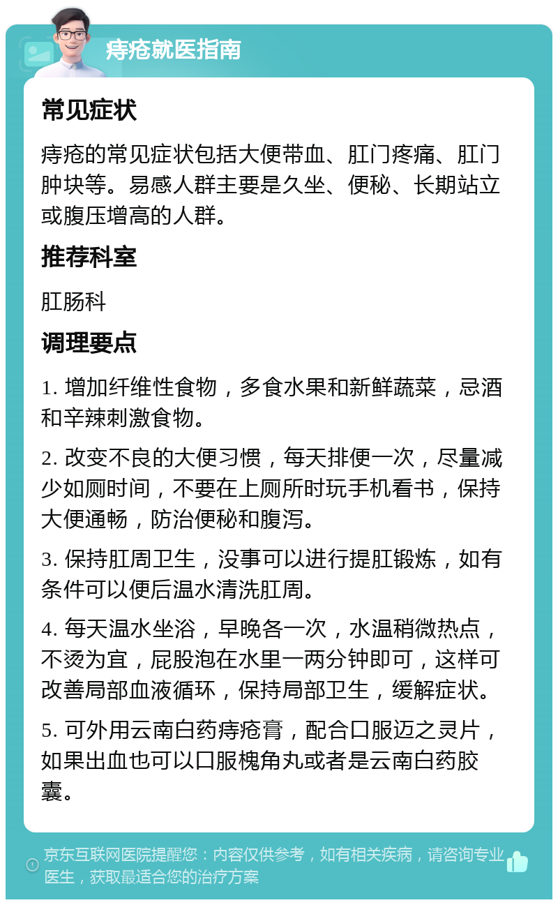 痔疮就医指南 常见症状 痔疮的常见症状包括大便带血、肛门疼痛、肛门肿块等。易感人群主要是久坐、便秘、长期站立或腹压增高的人群。 推荐科室 肛肠科 调理要点 1. 增加纤维性食物，多食水果和新鲜蔬菜，忌酒和辛辣刺激食物。 2. 改变不良的大便习惯，每天排便一次，尽量减少如厕时间，不要在上厕所时玩手机看书，保持大便通畅，防治便秘和腹泻。 3. 保持肛周卫生，没事可以进行提肛锻炼，如有条件可以便后温水清洗肛周。 4. 每天温水坐浴，早晚各一次，水温稍微热点，不烫为宜，屁股泡在水里一两分钟即可，这样可改善局部血液循环，保持局部卫生，缓解症状。 5. 可外用云南白药痔疮膏，配合口服迈之灵片，如果出血也可以口服槐角丸或者是云南白药胶囊。