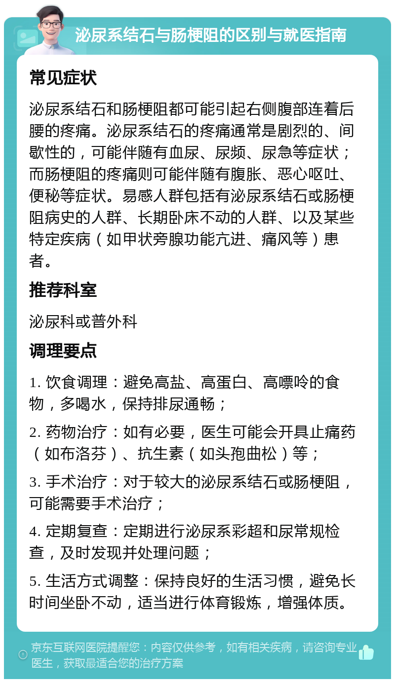 泌尿系结石与肠梗阻的区别与就医指南 常见症状 泌尿系结石和肠梗阻都可能引起右侧腹部连着后腰的疼痛。泌尿系结石的疼痛通常是剧烈的、间歇性的，可能伴随有血尿、尿频、尿急等症状；而肠梗阻的疼痛则可能伴随有腹胀、恶心呕吐、便秘等症状。易感人群包括有泌尿系结石或肠梗阻病史的人群、长期卧床不动的人群、以及某些特定疾病（如甲状旁腺功能亢进、痛风等）患者。 推荐科室 泌尿科或普外科 调理要点 1. 饮食调理：避免高盐、高蛋白、高嘌呤的食物，多喝水，保持排尿通畅； 2. 药物治疗：如有必要，医生可能会开具止痛药（如布洛芬）、抗生素（如头孢曲松）等； 3. 手术治疗：对于较大的泌尿系结石或肠梗阻，可能需要手术治疗； 4. 定期复查：定期进行泌尿系彩超和尿常规检查，及时发现并处理问题； 5. 生活方式调整：保持良好的生活习惯，避免长时间坐卧不动，适当进行体育锻炼，增强体质。