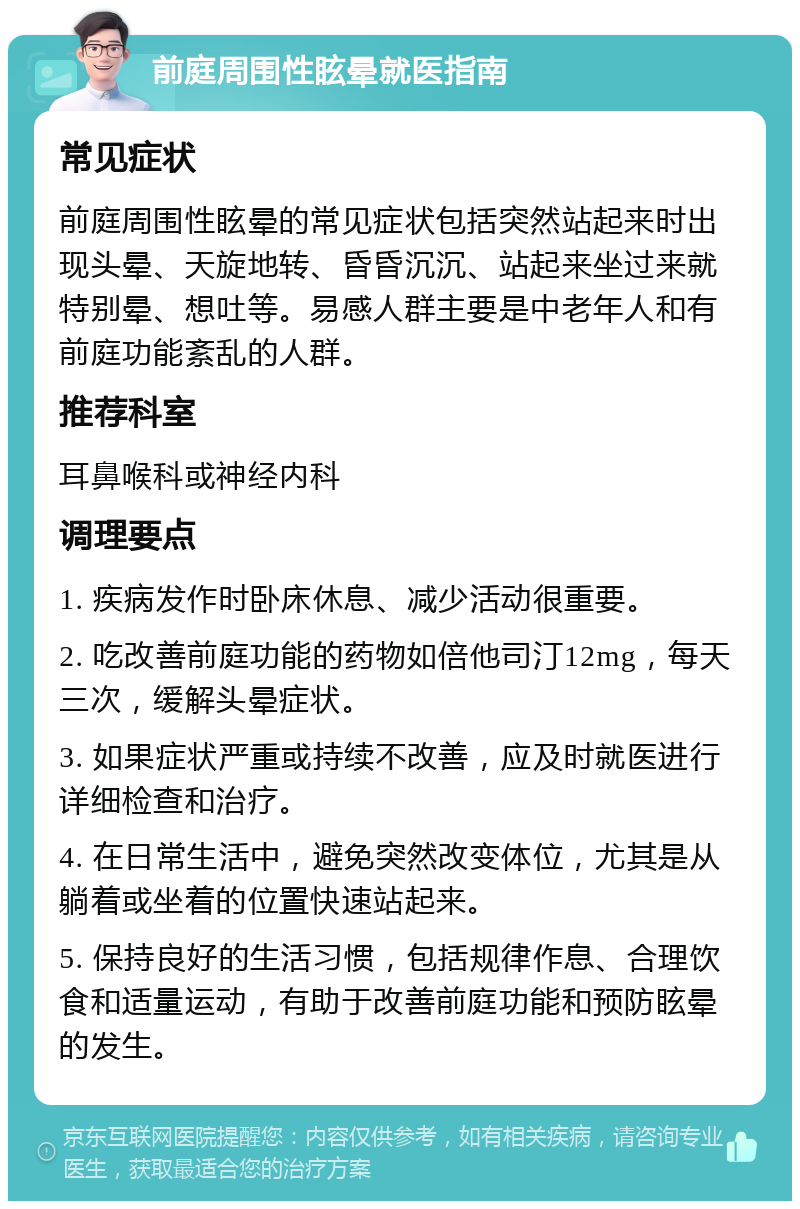 前庭周围性眩晕就医指南 常见症状 前庭周围性眩晕的常见症状包括突然站起来时出现头晕、天旋地转、昏昏沉沉、站起来坐过来就特别晕、想吐等。易感人群主要是中老年人和有前庭功能紊乱的人群。 推荐科室 耳鼻喉科或神经内科 调理要点 1. 疾病发作时卧床休息、减少活动很重要。 2. 吃改善前庭功能的药物如倍他司汀12mg，每天三次，缓解头晕症状。 3. 如果症状严重或持续不改善，应及时就医进行详细检查和治疗。 4. 在日常生活中，避免突然改变体位，尤其是从躺着或坐着的位置快速站起来。 5. 保持良好的生活习惯，包括规律作息、合理饮食和适量运动，有助于改善前庭功能和预防眩晕的发生。