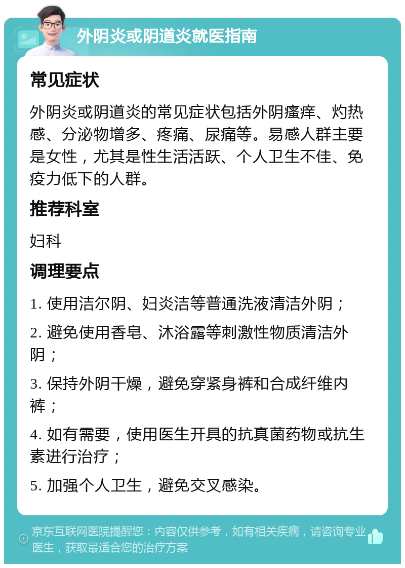 外阴炎或阴道炎就医指南 常见症状 外阴炎或阴道炎的常见症状包括外阴瘙痒、灼热感、分泌物增多、疼痛、尿痛等。易感人群主要是女性，尤其是性生活活跃、个人卫生不佳、免疫力低下的人群。 推荐科室 妇科 调理要点 1. 使用洁尔阴、妇炎洁等普通洗液清洁外阴； 2. 避免使用香皂、沐浴露等刺激性物质清洁外阴； 3. 保持外阴干燥，避免穿紧身裤和合成纤维内裤； 4. 如有需要，使用医生开具的抗真菌药物或抗生素进行治疗； 5. 加强个人卫生，避免交叉感染。