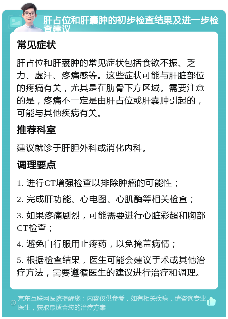 肝占位和肝囊肿的初步检查结果及进一步检查建议 常见症状 肝占位和肝囊肿的常见症状包括食欲不振、乏力、虚汗、疼痛感等。这些症状可能与肝脏部位的疼痛有关，尤其是在肋骨下方区域。需要注意的是，疼痛不一定是由肝占位或肝囊肿引起的，可能与其他疾病有关。 推荐科室 建议就诊于肝胆外科或消化内科。 调理要点 1. 进行CT增强检查以排除肿瘤的可能性； 2. 完成肝功能、心电图、心肌酶等相关检查； 3. 如果疼痛剧烈，可能需要进行心脏彩超和胸部CT检查； 4. 避免自行服用止疼药，以免掩盖病情； 5. 根据检查结果，医生可能会建议手术或其他治疗方法，需要遵循医生的建议进行治疗和调理。