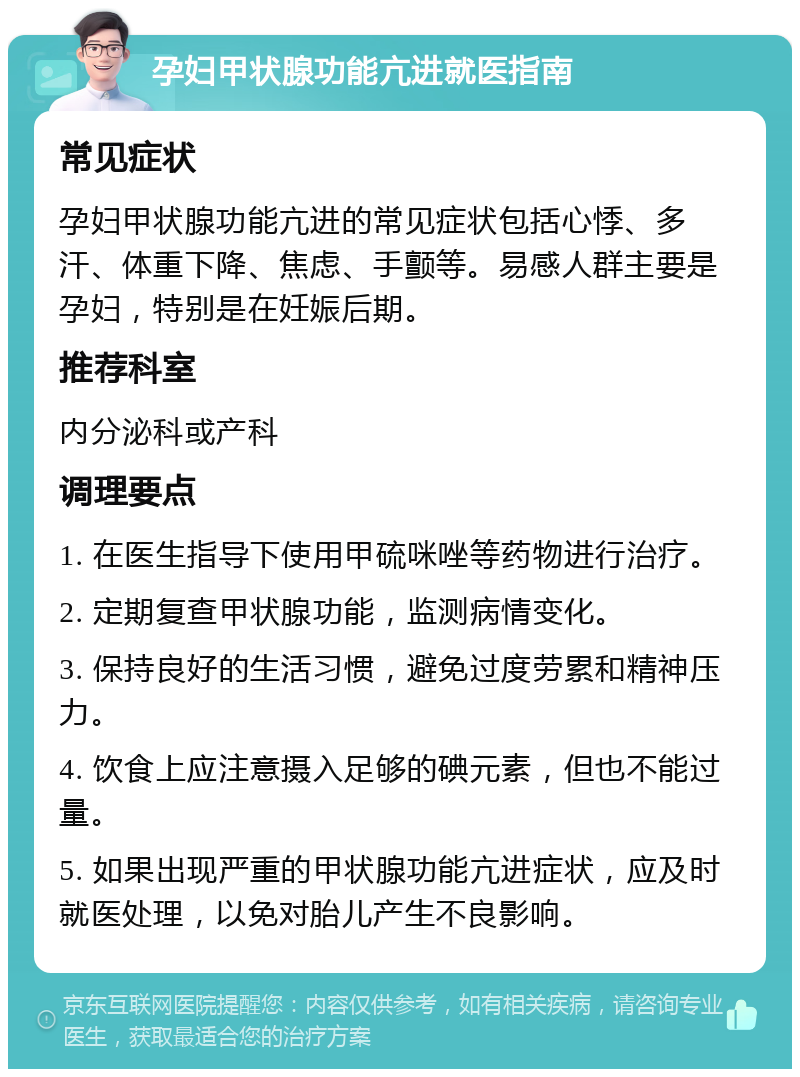 孕妇甲状腺功能亢进就医指南 常见症状 孕妇甲状腺功能亢进的常见症状包括心悸、多汗、体重下降、焦虑、手颤等。易感人群主要是孕妇，特别是在妊娠后期。 推荐科室 内分泌科或产科 调理要点 1. 在医生指导下使用甲硫咪唑等药物进行治疗。 2. 定期复查甲状腺功能，监测病情变化。 3. 保持良好的生活习惯，避免过度劳累和精神压力。 4. 饮食上应注意摄入足够的碘元素，但也不能过量。 5. 如果出现严重的甲状腺功能亢进症状，应及时就医处理，以免对胎儿产生不良影响。