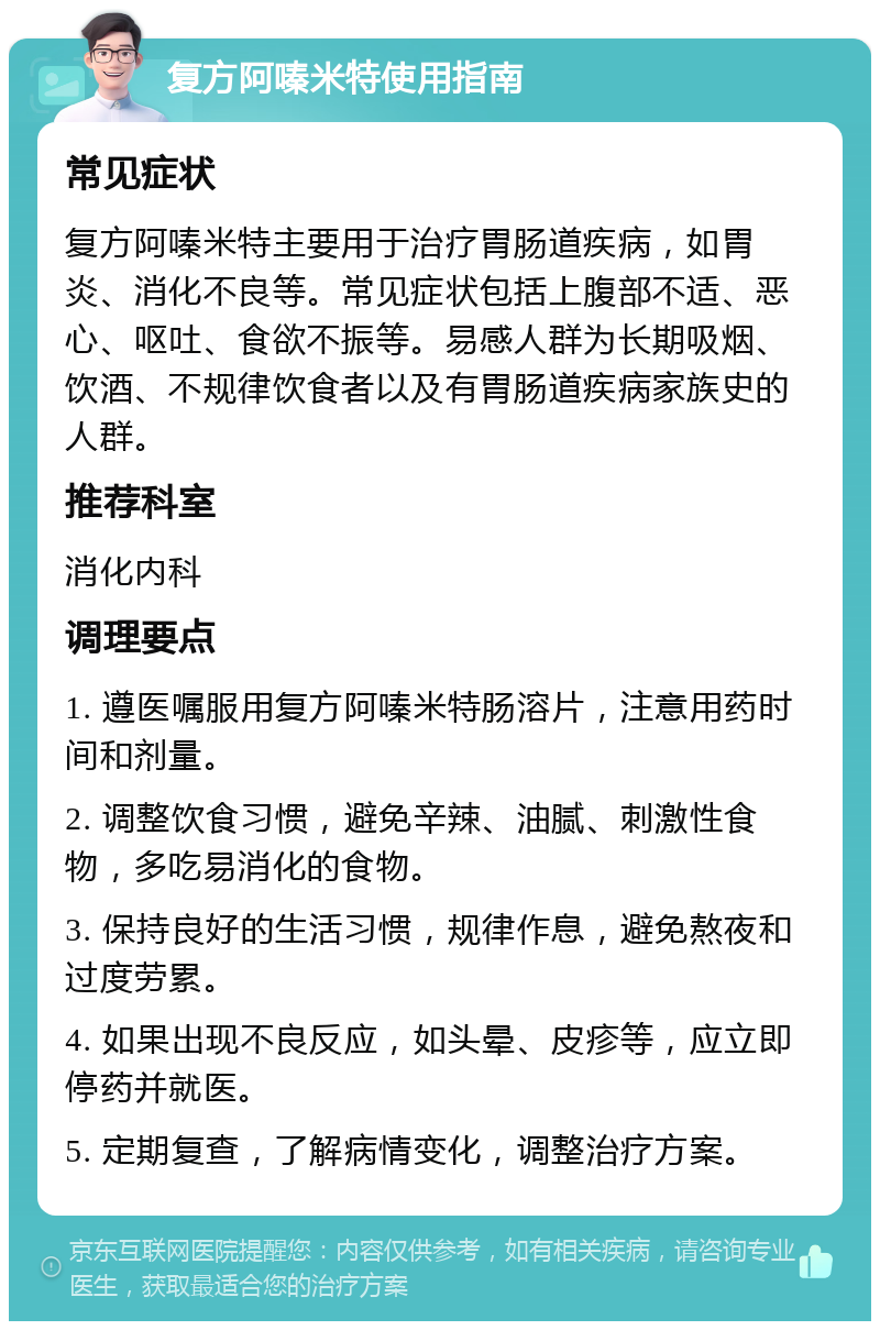 复方阿嗪米特使用指南 常见症状 复方阿嗪米特主要用于治疗胃肠道疾病，如胃炎、消化不良等。常见症状包括上腹部不适、恶心、呕吐、食欲不振等。易感人群为长期吸烟、饮酒、不规律饮食者以及有胃肠道疾病家族史的人群。 推荐科室 消化内科 调理要点 1. 遵医嘱服用复方阿嗪米特肠溶片，注意用药时间和剂量。 2. 调整饮食习惯，避免辛辣、油腻、刺激性食物，多吃易消化的食物。 3. 保持良好的生活习惯，规律作息，避免熬夜和过度劳累。 4. 如果出现不良反应，如头晕、皮疹等，应立即停药并就医。 5. 定期复查，了解病情变化，调整治疗方案。