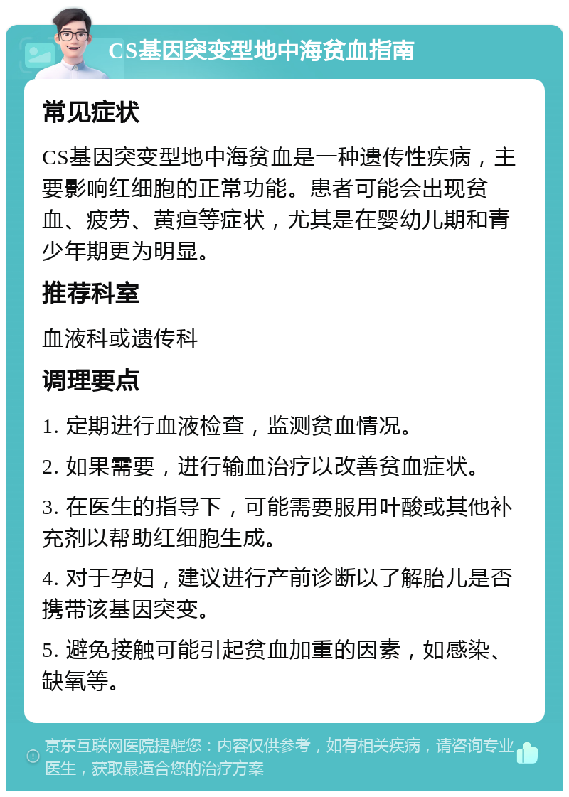 CS基因突变型地中海贫血指南 常见症状 CS基因突变型地中海贫血是一种遗传性疾病，主要影响红细胞的正常功能。患者可能会出现贫血、疲劳、黄疸等症状，尤其是在婴幼儿期和青少年期更为明显。 推荐科室 血液科或遗传科 调理要点 1. 定期进行血液检查，监测贫血情况。 2. 如果需要，进行输血治疗以改善贫血症状。 3. 在医生的指导下，可能需要服用叶酸或其他补充剂以帮助红细胞生成。 4. 对于孕妇，建议进行产前诊断以了解胎儿是否携带该基因突变。 5. 避免接触可能引起贫血加重的因素，如感染、缺氧等。