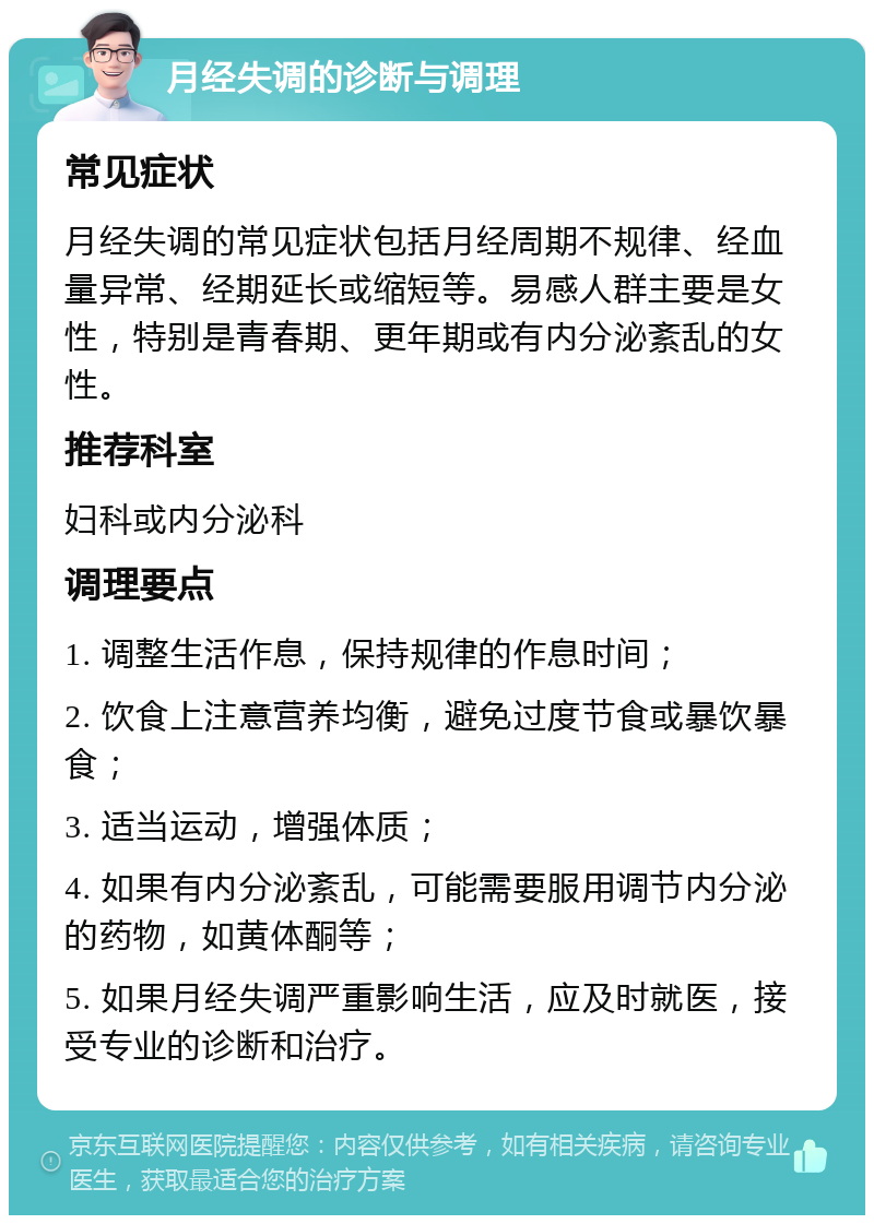 月经失调的诊断与调理 常见症状 月经失调的常见症状包括月经周期不规律、经血量异常、经期延长或缩短等。易感人群主要是女性，特别是青春期、更年期或有内分泌紊乱的女性。 推荐科室 妇科或内分泌科 调理要点 1. 调整生活作息，保持规律的作息时间； 2. 饮食上注意营养均衡，避免过度节食或暴饮暴食； 3. 适当运动，增强体质； 4. 如果有内分泌紊乱，可能需要服用调节内分泌的药物，如黄体酮等； 5. 如果月经失调严重影响生活，应及时就医，接受专业的诊断和治疗。