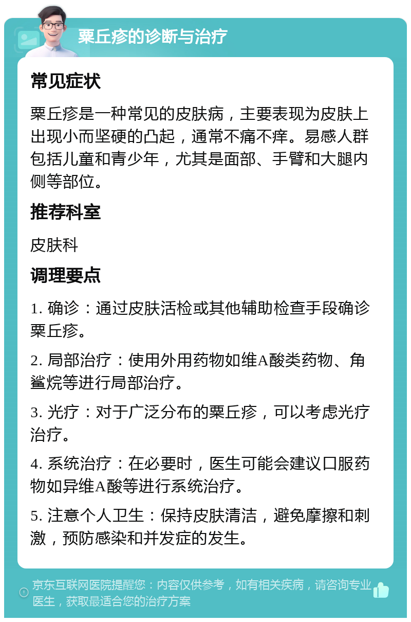 粟丘疹的诊断与治疗 常见症状 粟丘疹是一种常见的皮肤病，主要表现为皮肤上出现小而坚硬的凸起，通常不痛不痒。易感人群包括儿童和青少年，尤其是面部、手臂和大腿内侧等部位。 推荐科室 皮肤科 调理要点 1. 确诊：通过皮肤活检或其他辅助检查手段确诊粟丘疹。 2. 局部治疗：使用外用药物如维A酸类药物、角鲨烷等进行局部治疗。 3. 光疗：对于广泛分布的粟丘疹，可以考虑光疗治疗。 4. 系统治疗：在必要时，医生可能会建议口服药物如异维A酸等进行系统治疗。 5. 注意个人卫生：保持皮肤清洁，避免摩擦和刺激，预防感染和并发症的发生。