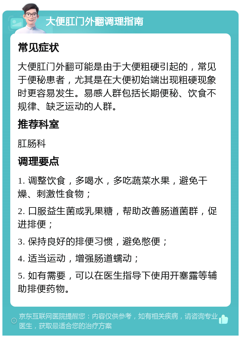 大便肛门外翻调理指南 常见症状 大便肛门外翻可能是由于大便粗硬引起的，常见于便秘患者，尤其是在大便初始端出现粗硬现象时更容易发生。易感人群包括长期便秘、饮食不规律、缺乏运动的人群。 推荐科室 肛肠科 调理要点 1. 调整饮食，多喝水，多吃蔬菜水果，避免干燥、刺激性食物； 2. 口服益生菌或乳果糖，帮助改善肠道菌群，促进排便； 3. 保持良好的排便习惯，避免憋便； 4. 适当运动，增强肠道蠕动； 5. 如有需要，可以在医生指导下使用开塞露等辅助排便药物。