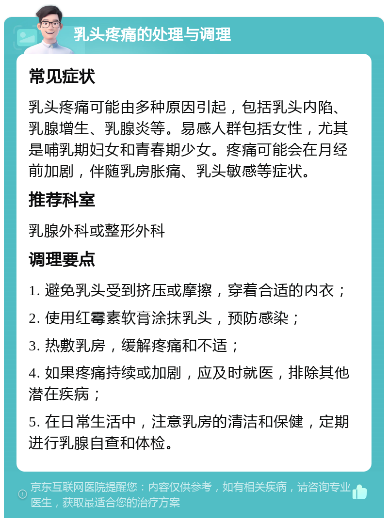 乳头疼痛的处理与调理 常见症状 乳头疼痛可能由多种原因引起，包括乳头内陷、乳腺增生、乳腺炎等。易感人群包括女性，尤其是哺乳期妇女和青春期少女。疼痛可能会在月经前加剧，伴随乳房胀痛、乳头敏感等症状。 推荐科室 乳腺外科或整形外科 调理要点 1. 避免乳头受到挤压或摩擦，穿着合适的内衣； 2. 使用红霉素软膏涂抹乳头，预防感染； 3. 热敷乳房，缓解疼痛和不适； 4. 如果疼痛持续或加剧，应及时就医，排除其他潜在疾病； 5. 在日常生活中，注意乳房的清洁和保健，定期进行乳腺自查和体检。