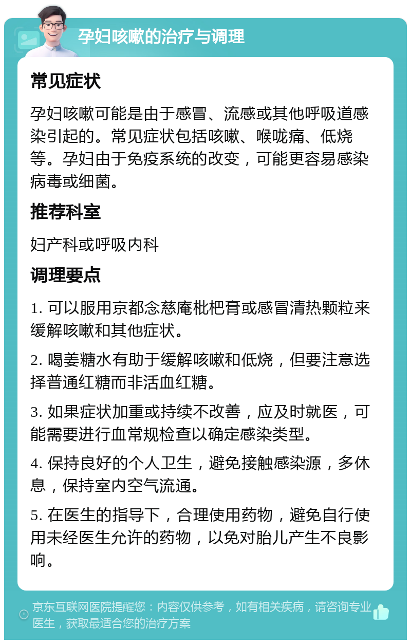 孕妇咳嗽的治疗与调理 常见症状 孕妇咳嗽可能是由于感冒、流感或其他呼吸道感染引起的。常见症状包括咳嗽、喉咙痛、低烧等。孕妇由于免疫系统的改变，可能更容易感染病毒或细菌。 推荐科室 妇产科或呼吸内科 调理要点 1. 可以服用京都念慈庵枇杷膏或感冒清热颗粒来缓解咳嗽和其他症状。 2. 喝姜糖水有助于缓解咳嗽和低烧，但要注意选择普通红糖而非活血红糖。 3. 如果症状加重或持续不改善，应及时就医，可能需要进行血常规检查以确定感染类型。 4. 保持良好的个人卫生，避免接触感染源，多休息，保持室内空气流通。 5. 在医生的指导下，合理使用药物，避免自行使用未经医生允许的药物，以免对胎儿产生不良影响。